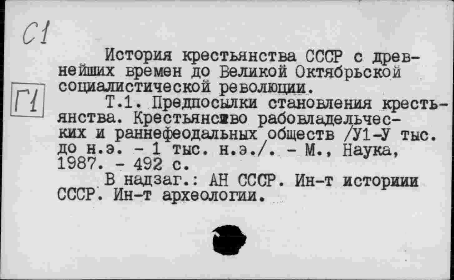 ﻿Cl
История крестьянства СССР с древнейших времен до Великой Октябрьской цр социалистической революции.
{	Т.1. Предпосылки становления кресть-
—янства. Крестьянсаво рабовладельческих и раннефеодальных обществ /У1-У тыс. до н.э. - 1 тыс. Н.Э./. - М., Наука, 1987. - 492 с.
В надзаг.: АН СССР. Ин-т историии СССР. Ин-т археологии.